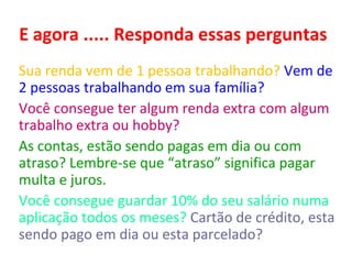 E agora ..... Responda essas perguntas
Sua renda vem de 1 pessoa trabalhando? Vem de 2
pessoas trabalhando em sua família?
Você consegue ter algum renda extra com algum
trabalho extra ou hobby?
As contas, estão sendo pagas em dia ou com atraso?
Lembre-se que “atraso” significa pagar multa e juros.
Você consegue guardar 10% do seu salário numa
aplicação todos os meses? Cartão de crédito, esta
sendo pago em dia ou esta parcelado? Você sabia que a
maior taxa de juros é quando atrasamos ou parcelamos
o pagamento do cartão de crédito?

 