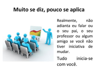 Muito se diz, pouco se aplica
Realmente,
não
adianta eu falar ou
o seu pai, o seu
professor ou algum
amigo se você não
tiver iniciativa de
mudar.

Tudo
inicia-se
com você.

 