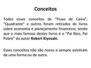 Conceitos
Todos esses conceitos de “Fluxo de Caixa”,
“Quadrante” e outros foram retirados de livros
sobre economia e planejamento financeiro; sendo
que o mais famoso destes livros é o “Pai Rico, Pai
Pobre” do autor Robert Kiyosaki.
Esses conceitos não são novos e sempre existiram
de uma forma ou de outra.

 