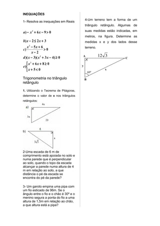 INEQUAÇÕES
                                            4-Um terreno tem a forma de um
1- Resolva as inequações em Reais
                                            triângulo retângulo. Algumas de

a) − x 2 + 6 x − 9 > 0                      suas medidas estão indicadas, em
                                            metros, na figura. Determine as
b) x − 2 ≤ 2 x + 3                          medidas x e y dos lados desse
   x2 − 5x + 6                              terreno.
c)                >0
       x−2
d )( x − 3)( x 2 + 3 x − 4) ≥ 0         A              12 3
                                            •                       C

    x2 + 6x + 8 ≥ 0                    y
e )
   x + 5< 0                                    60º
                                                         x


Trigonometria no triângulo                  B
retângulo

1. Utilizando o Teorema de Pitágoras,
determine o valor de x nos triângulos
retângulos:




b)




2-Uma escada de 6 m de
comprimento está apoiada no solo e
numa parede que é perpendicular
ao solo, quando o topo da escada
alcançar a parede numa altura de 4
m em relação ao solo, a que
distância o pé da escada se
encontra do pé da parede?

3- Um garoto empina uma pipa com
um fio esticado de 96m. Se o
ângulo entre o fio e o chão é 30º e o
menino segura a ponta do fio a uma
altura de 1,5m em relação ao chão,
a que altura está a pipa?
 