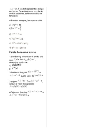 p ( t ) = 25.2 t ,onde t representa o tempo
em horas. Para atingir uma população
de 400 bactérias, será necessário um
tempo de:

4-Resolva as equações exponenciais

a) (4x)x+1 = 16
b) (16      )
         x x +1        1
                   =
                       2




Função Composta e Inversa

1-Sendo f e g funções de R em R, tais
que f ( x ) = 3 x − 1 e g ( x ) = x ,
                                   2


determine o valor de:
a) f ( g ( f ( 1) ) )
b) f
       −1
            ( x)
2-Dadas as funções f ( x ) = 5 − x e
g ( x ) = x 2 − 1, qual o valor de ( gof )( 4 ) ?


3-Sejam f ( x ) = 5 x + 1 e g ( x) = 2 x − 1 ,
                                        2


calcule o valor da expressão
E = f ( g ( 0) ) + g ( f ( 0) )


4-Sejam as funções f ( x ) = x − 2 x + 1 e
                                   2


g ( x ) = 2 x + 1, ( fog )( x ) é:
 