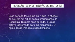 REVISÃO PARA O PROVÃO DE HISTÓRIA
Esse período teve início em 1822, e chegou
ao seu fim em 1889, com a proclamação da
República. Durante esse período, o Brasil
esteve governado por uma monarquia . O
nome desse Período é Brasil Império.
 