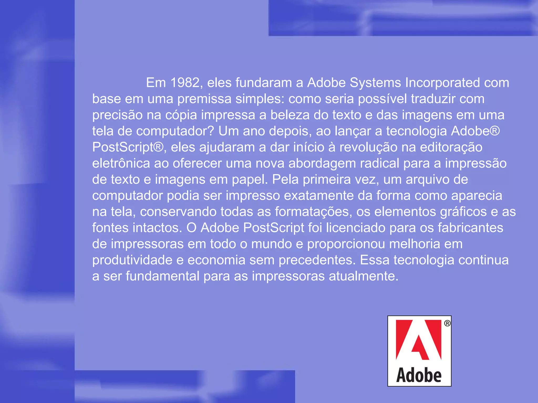 Em 1982, eles fundaram a Adobe Systems Incorporated com base em uma premissa simples: como seria possível traduzir com precisão na cópia impressa a beleza do texto e das imagens em uma tela de computador? Um ano depois, ao lançar a tecnologia Adobe® PostScript®, eles ajudaram a dar início à revolução na editoração eletrônica ao oferecer uma nova abordagem radical para a impressão de texto e imagens em papel. Pela primeira vez, um arquivo de computador podia ser impresso exatamente da forma como aparecia na tela, conservando todas as formatações, os elementos gráficos e as fontes intactos. O Adobe PostScript foi licenciado para os fabricantes de impressoras em todo o mundo e proporcionou melhoria em produtividade e economia sem precedentes. Essa tecnologia continua a ser fundamental para as impressoras atualmente. 