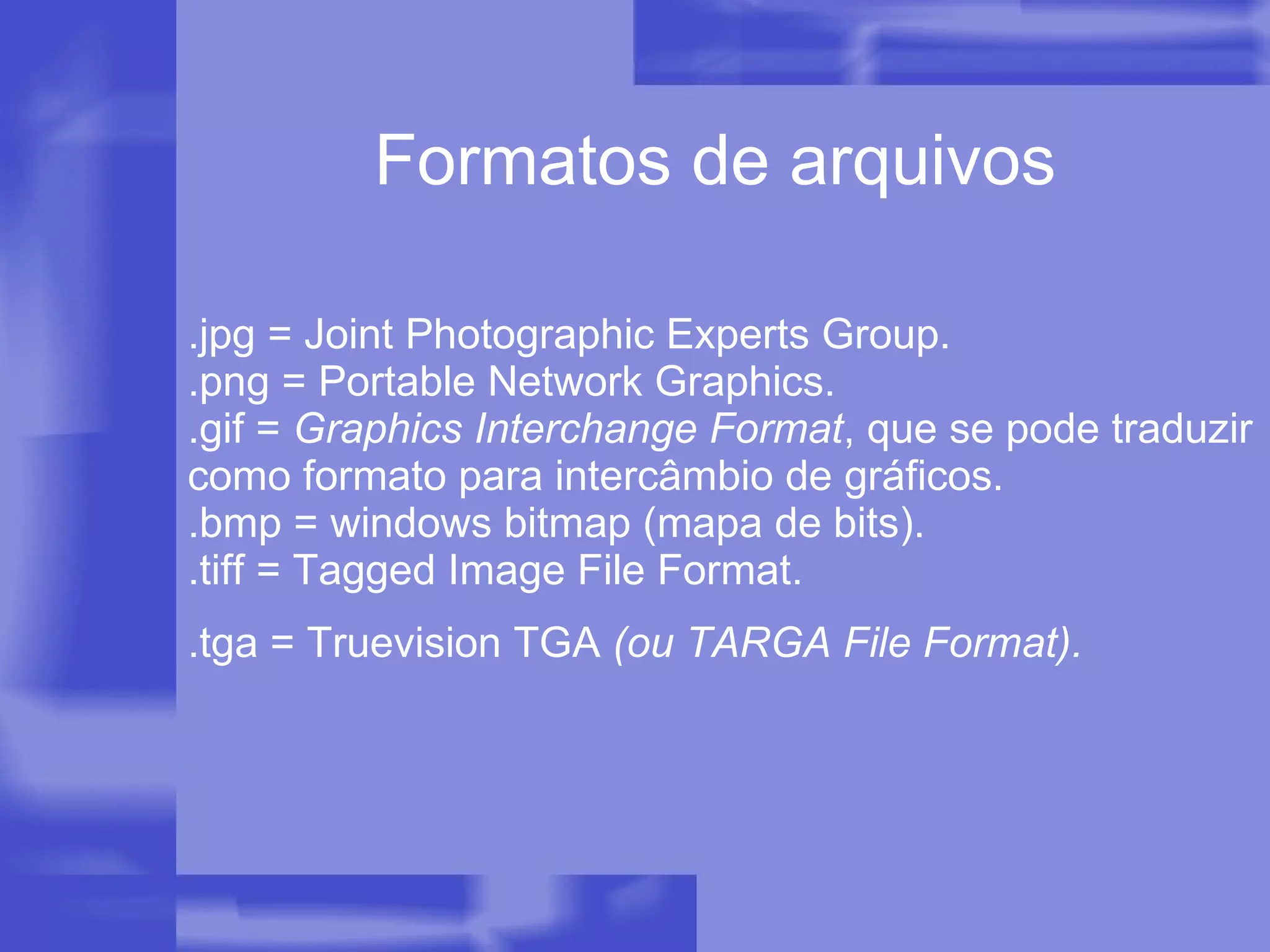 .jpg = Joint Photographic Experts Group. .png = Portable Network Graphics. .gif =  Graphics Interchange Format , que se pode traduzir como formato para intercâmbio de gráficos. .bmp = windows bitmap (mapa de bits). .tiff = Tagged Image File Format. .tga = Truevision TGA  (ou TARGA File Format).   Formatos de arquivos 