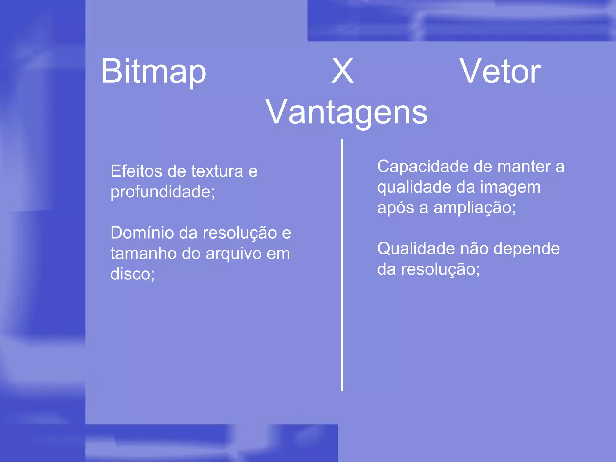 Bitmap  X  Vetor Efeitos de textura e profundidade; Domínio da resolução e tamanho do arquivo em disco; Vantagens Capacidade de manter a qualidade da imagem após a ampliação; Qualidade não depende da resolução; 