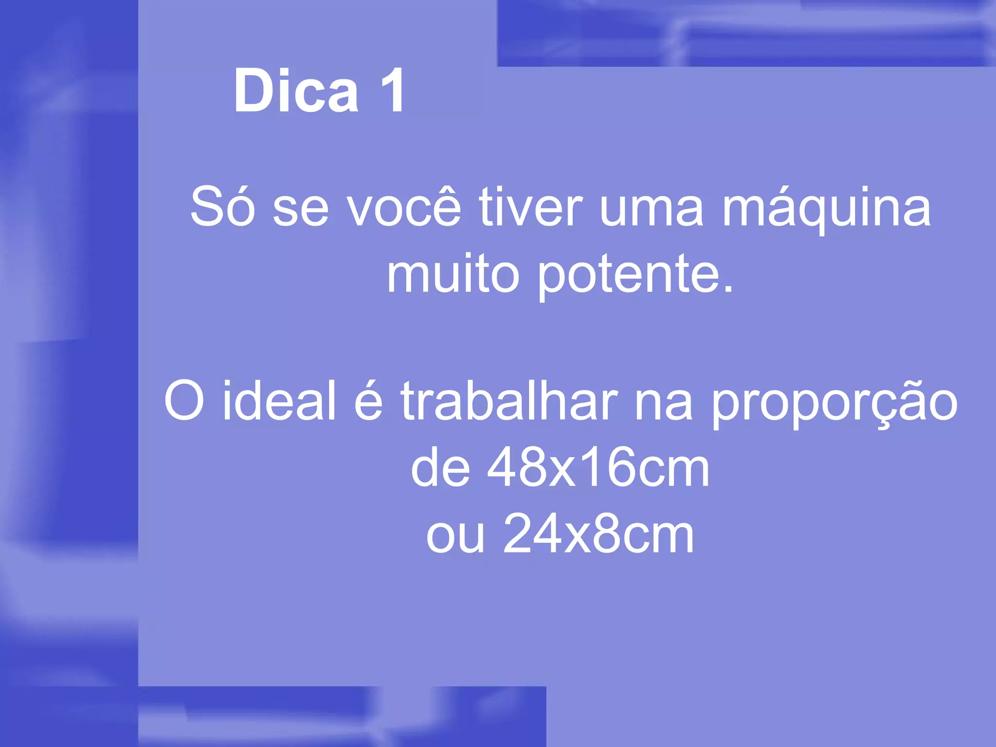 Dica 1 Só se você tiver uma máquina muito potente. O ideal é trabalhar na proporção de 48x16cm ou 24x8cm 
