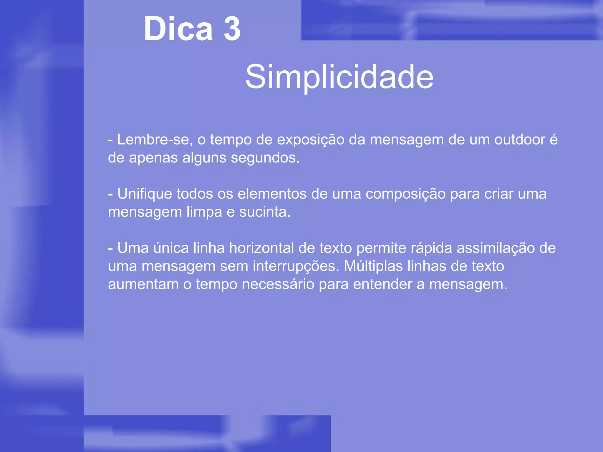 Simplicidade Dica 3 - Lembre-se, o tempo de exposição da mensagem de um outdoor é de apenas alguns segundos. - Unifique todos os elementos de uma composição para criar uma mensagem limpa e sucinta. - Uma única linha horizontal de texto permite rápida assimilação de uma mensagem sem interrupções. Múltiplas linhas de texto aumentam o tempo necessário para entender a mensagem.  