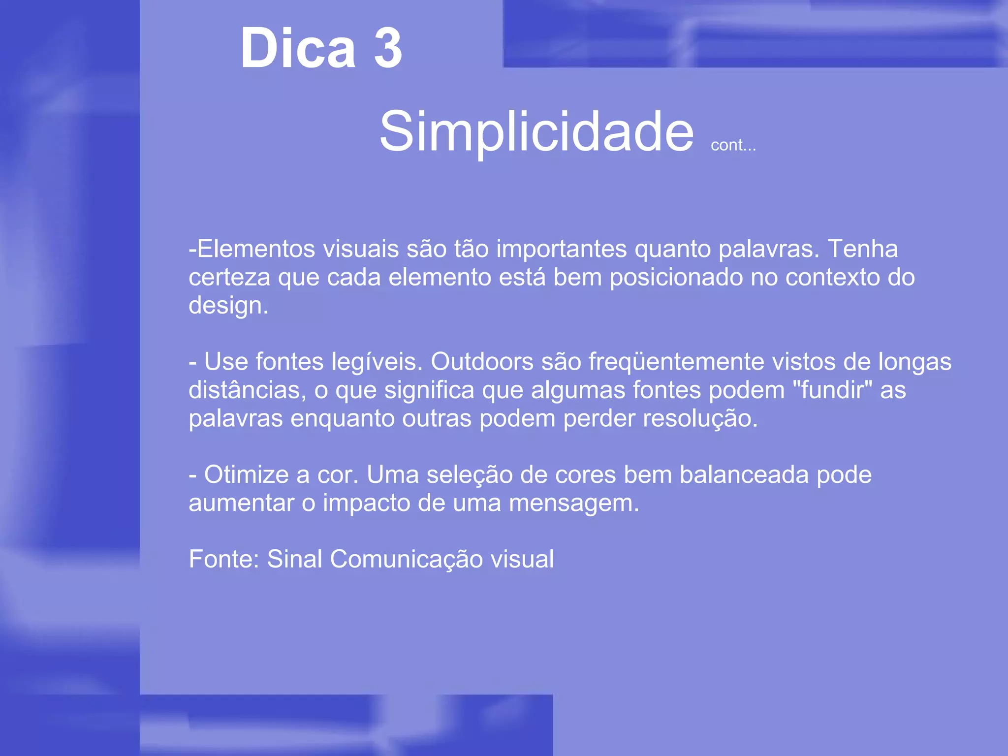 Elementos visuais são tão importantes quanto palavras. Tenha certeza que cada elemento está bem posicionado no contexto do design. - Use fontes legíveis. Outdoors são freqüentemente vistos de longas distâncias, o que significa que algumas fontes podem "fundir" as palavras enquanto outras podem perder resolução. - Otimize a cor. Uma seleção de cores bem balanceada pode aumentar o impacto de uma mensagem. Fonte: Sinal Comunicação visual Simplicidade  cont... Dica 3 