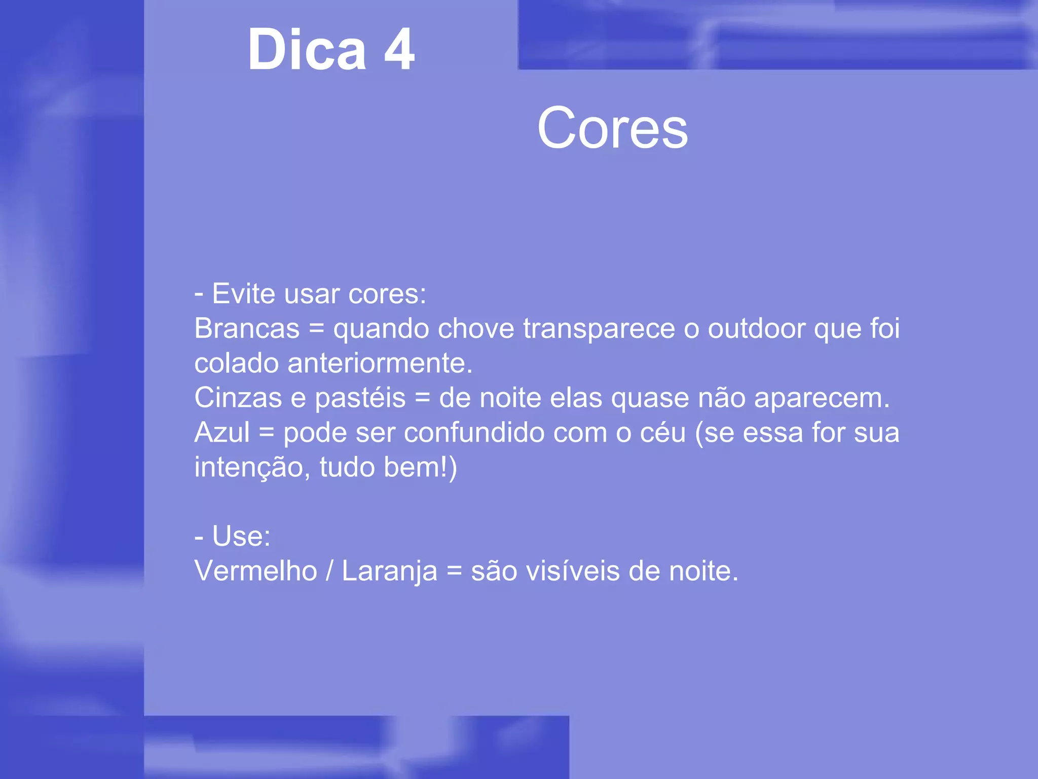 Cores Dica 4 Evite usar cores: Brancas = quando chove transparece o outdoor que foi colado anteriormente. Cinzas e pastéis = de noite elas quase não aparecem. Azul = pode ser confundido com o céu (se essa for sua intenção, tudo bem!) - Use: Vermelho / Laranja = são visíveis de noite. 