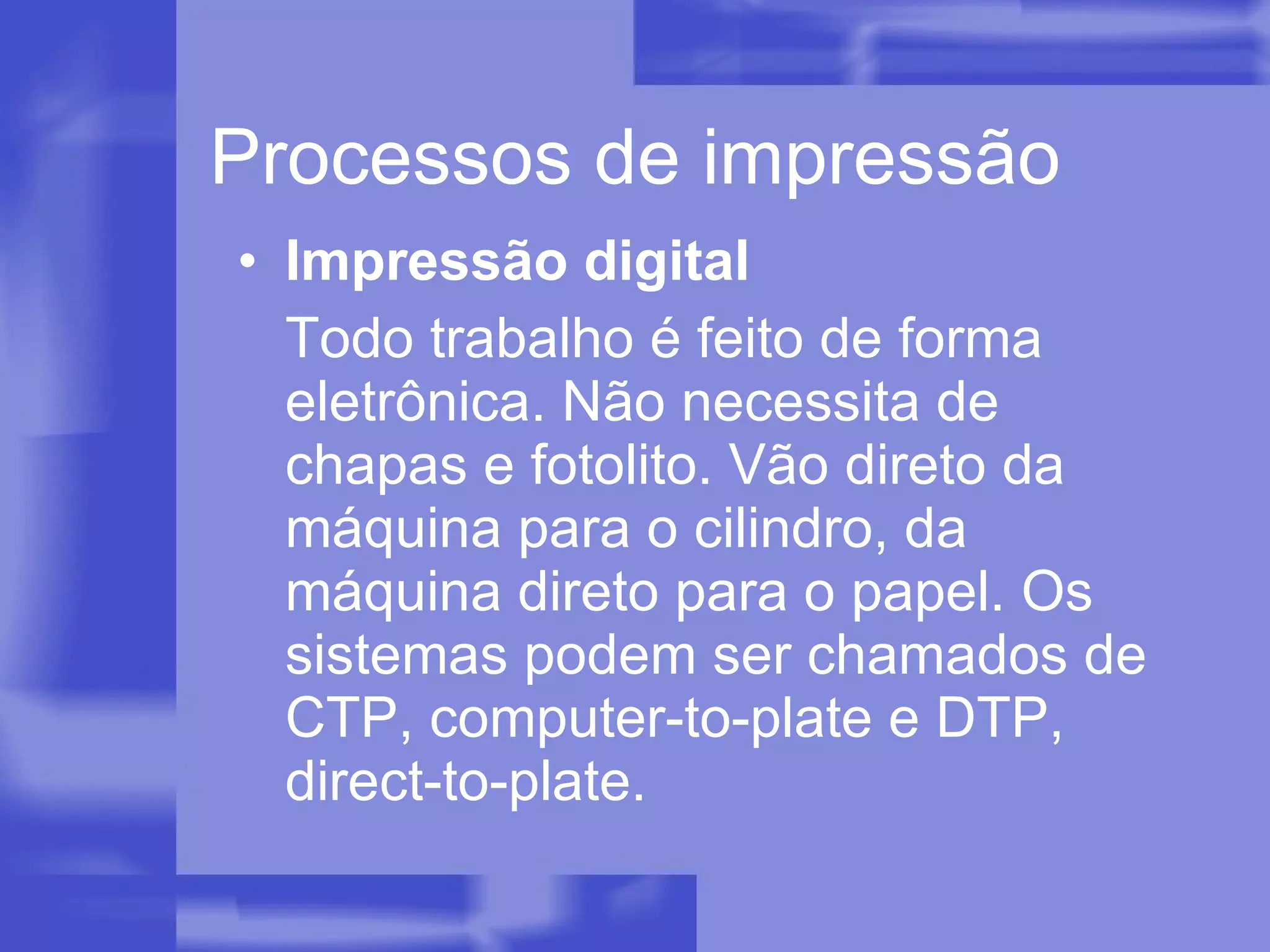Processos de impressão Impressão digital Todo trabalho é feito de forma eletrônica. Não necessita de chapas e fotolito. Vão direto da máquina para o cilindro, da máquina direto para o papel. Os sistemas podem ser chamados de CTP, computer-to-plate e DTP, direct-to-plate. 