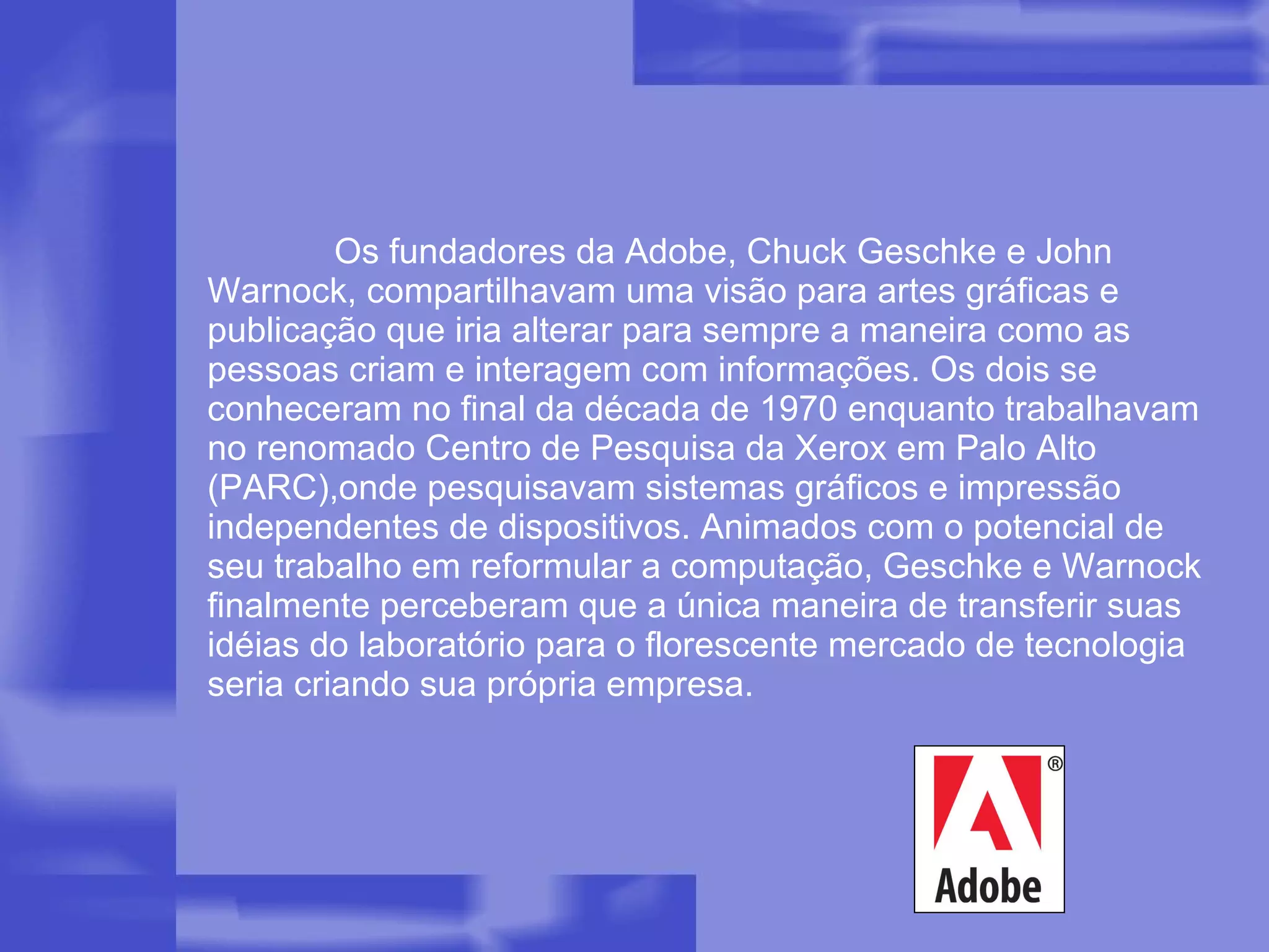 Os fundadores da Adobe, Chuck Geschke e John Warnock, compartilhavam uma visão para artes gráficas e publicação que iria alterar para sempre a maneira como as pessoas criam e interagem com informações. Os dois se conheceram no final da década de 1970 enquanto trabalhavam no renomado Centro de Pesquisa da Xerox em Palo Alto (PARC),onde pesquisavam sistemas gráficos e impressão independentes de dispositivos. Animados com o potencial de seu trabalho em reformular a computação, Geschke e Warnock finalmente perceberam que a única maneira de transferir suas idéias do laboratório para o florescente mercado de tecnologia seria criando sua própria empresa.  