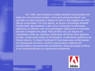 Em 1982, eles fundaram a Adobe Systems Incorporated com base em uma premissa simples: como seria possível traduzir com precisão na cópia impressa a beleza do texto e das imagens em uma tela de computador? Um ano depois, ao lançar a tecnologia Adobe® PostScript®, eles ajudaram a dar início à revolução na editoração eletrônica ao oferecer uma nova abordagem radical para a impressão de texto e imagens em papel. Pela primeira vez, um arquivo de computador podia ser impresso exatamente da forma como aparecia na tela, conservando todas as formatações, os elementos gráficos e as fontes intactos. O Adobe PostScript foi licenciado para os fabricantes de impressoras em todo o mundo e proporcionou melhoria em produtividade e economia sem precedentes. Essa tecnologia continua a ser fundamental para as impressoras atualmente. 