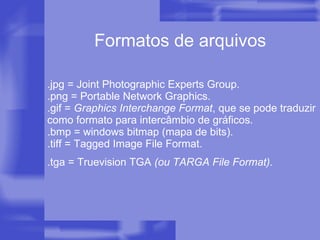 .jpg = Joint Photographic Experts Group. .png = Portable Network Graphics. .gif =  Graphics Interchange Format , que se pode traduzir como formato para intercâmbio de gráficos. .bmp = windows bitmap (mapa de bits). .tiff = Tagged Image File Format. .tga = Truevision TGA  (ou TARGA File Format).   Formatos de arquivos 