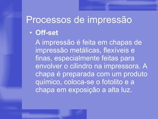 Processos de impressão Off-set A impressão é feita em chapas de impressão metálicas, flexíveis e finas, especialmente feitas para envolver o cilindro na impressora. A chapa é preparada com um produto químico, coloca-se o fotolito e a chapa em exposição a alta luz. 
