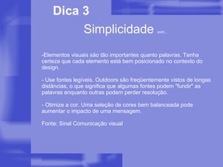 Elementos visuais são tão importantes quanto palavras. Tenha certeza que cada elemento está bem posicionado no contexto do design. - Use fontes legíveis. Outdoors são freqüentemente vistos de longas distâncias, o que significa que algumas fontes podem "fundir" as palavras enquanto outras podem perder resolução. - Otimize a cor. Uma seleção de cores bem balanceada pode aumentar o impacto de uma mensagem. Fonte: Sinal Comunicação visual Simplicidade  cont... Dica 3 