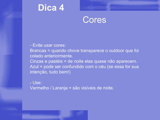 Cores Dica 4 Evite usar cores: Brancas = quando chove transparece o outdoor que foi colado anteriormente. Cinzas e pastéis = de noite elas quase não aparecem. Azul = pode ser confundido com o céu (se essa for sua intenção, tudo bem!) - Use: Vermelho / Laranja = são visíveis de noite. 