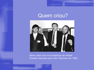 Quem criou? Steve Jobs com os fundadores da Adobe  Charles Geschke and John Warnock em 1984  