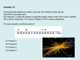 Questão 10:
Uma partícula desloca-se sobre uma reta. No instante inicial, ela se
encontra na posição zero.
Em seguida, a partícula realiza o seguinte trajeto sobre a reta: 60 m para a direita,
80 m para a esquerda, 70 m para a direita e 100 m para a esquerda.
Em que posição a partícula parou?
(A) Posição A.
(B) Posição B.
(C) Posição C.
(D) Posição D.
 