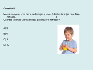 Questão 4:
Márcia comprou uma dúzia de laranjas e usou 3 destas laranjas para fazer
refresco. 4
Quantas laranjas Márcia utilizou para fazer o refresco?
A) 3
B) 6
C) 9
D) 12
 