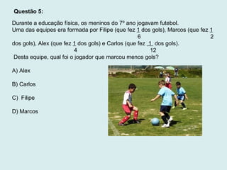 Durante a educação física, os meninos do 7º ano jogavam futebol.
Uma das equipes era formada por Filipe (que fez 1 dos gols), Marcos (que fez 1
6 2
dos gols), Alex (que fez 1 dos gols) e Carlos (que fez 1 dos gols).
4 12
Desta equipe, qual foi o jogador que marcou menos gols?
A) Alex
B) Carlos
C) Filipe
D) Marcos
Questão 5:
 