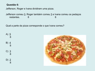 Jefferson, Roger e Ivana dividiram uma pizza.
Jefferson comeu 3, Roger também comeu 3 e Ivana comeu os pedaços
restantes. 8 8
Qual a parte da pizza corresponde o que Ivana comeu?
A) 5
8
B) 4
8
C) 3
8
D) 2
8
Questão 6:
 