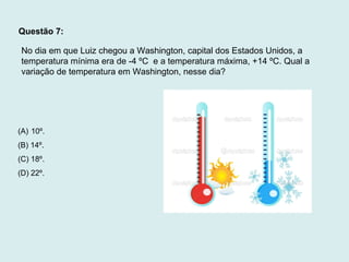 Questão 7:
No dia em que Luiz chegou a Washington, capital dos Estados Unidos, a
temperatura mínima era de -4 ºC e a temperatura máxima, +14 ºC. Qual a
variação de temperatura em Washington, nesse dia?
(A) 10º.
(B) 14º.
(C) 18º.
(D) 22º.
 