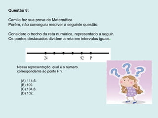 Questão 8:
Camila fez sua prova de Matemática.
Porém, não conseguiu resolver a seguinte questão:
Considere o trecho da reta numérica, representado a seguir.
Os pontos destacados dividem a reta em intervalos iguais.
Nessa representação, qual é o número
correspondente ao ponto P ?
(A) 114,6.
(B) 109.
(C) 104,8.
(D) 102.
 