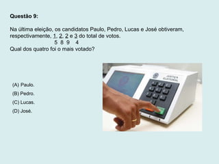 Questão 9:
Na última eleição, os candidatos Paulo, Pedro, Lucas e José obtiveram,
respectivamente, 1, 2, 2 e 3 do total de votos.
5 8 9 4
Qual dos quatro foi o mais votado?
(A) Paulo.
(B) Pedro.
(C) Lucas.
(D) José.
 