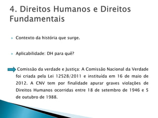  Contexto da história que surge.
 Aplicabilidade: DH para quê?
Comissão da verdade e Justiça: A Comissão Nacional da Verdade
foi criada pela Lei 12528/2011 e instituída em 16 de maio de
2012. A CNV tem por finalidade apurar graves violações de
Direitos Humanos ocorridas entre 18 de setembro de 1946 e 5
de outubro de 1988.
 