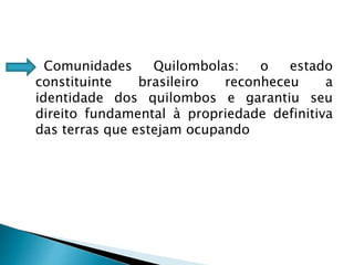 Comunidades Quilombolas: o estado
constituinte brasileiro reconheceu a
identidade dos quilombos e garantiu seu
direito fundamental à propriedade definitiva
das terras que estejam ocupando
 