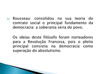 b) Rousseau: consolidou na sua teoria do
contrato social o principal fundamento da
democracia: a soberania seria do povo.
Os ideias deste filósofo foram norteadores
para a Revolução Francesa, pois o pleito
principal consistia na democracia como
superação do absolutismo.
 