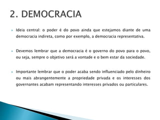  Ideia central: o poder é do povo ainda que estejamos diante de uma
democracia indireta, como por exemplo, a democracia representativa.
 Devemos lembrar que a democracia é o governo do povo para o povo,
ou seja, sempre o objetivo será a vontade e o bem estar da sociedade.
 Importante lembrar que o poder acaba sendo influenciado pelo dinheiro
ou mais abrangentemente a propriedade privada e os interesses dos
governantes acabam representando interesses privados ou particulares.
 