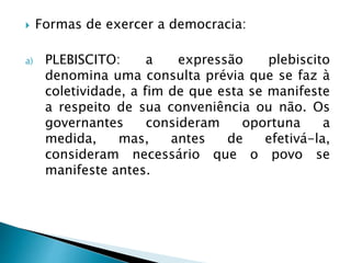 Formas de exercer a democracia:
a) PLEBISCITO: a expressão plebiscito
denomina uma consulta prévia que se faz à
coletividade, a fim de que esta se manifeste
a respeito de sua conveniência ou não. Os
governantes consideram oportuna a
medida, mas, antes de efetivá-la,
consideram necessário que o povo se
manifeste antes.
 