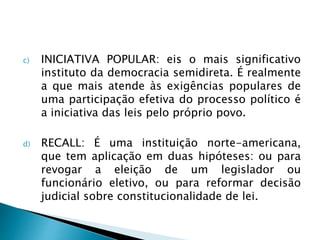 c) INICIATIVA POPULAR: eis o mais significativo
instituto da democracia semidireta. É realmente
a que mais atende às exigências populares de
uma participação efetiva do processo político é
a iniciativa das leis pelo próprio povo.
d) RECALL: É uma instituição norte-americana,
que tem aplicação em duas hipóteses: ou para
revogar a eleição de um legislador ou
funcionário eletivo, ou para reformar decisão
judicial sobre constitucionalidade de lei.
 