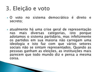  O voto no sistema democrático é direto e
secreto;
 atualmente há uma crise geral de representação
nas mais diversas categorias, isto porque
adotamos o sistema partidário, mas infelizmente
os partidos em sua maioria não carregam uma
ideologia e isto faz com que vários setores
sociais não se sintam representados. Quando as
pessoas ganham as eleições, as instituições mais
parecem que todo mundo diz e pensa a mesma
coisa.
 