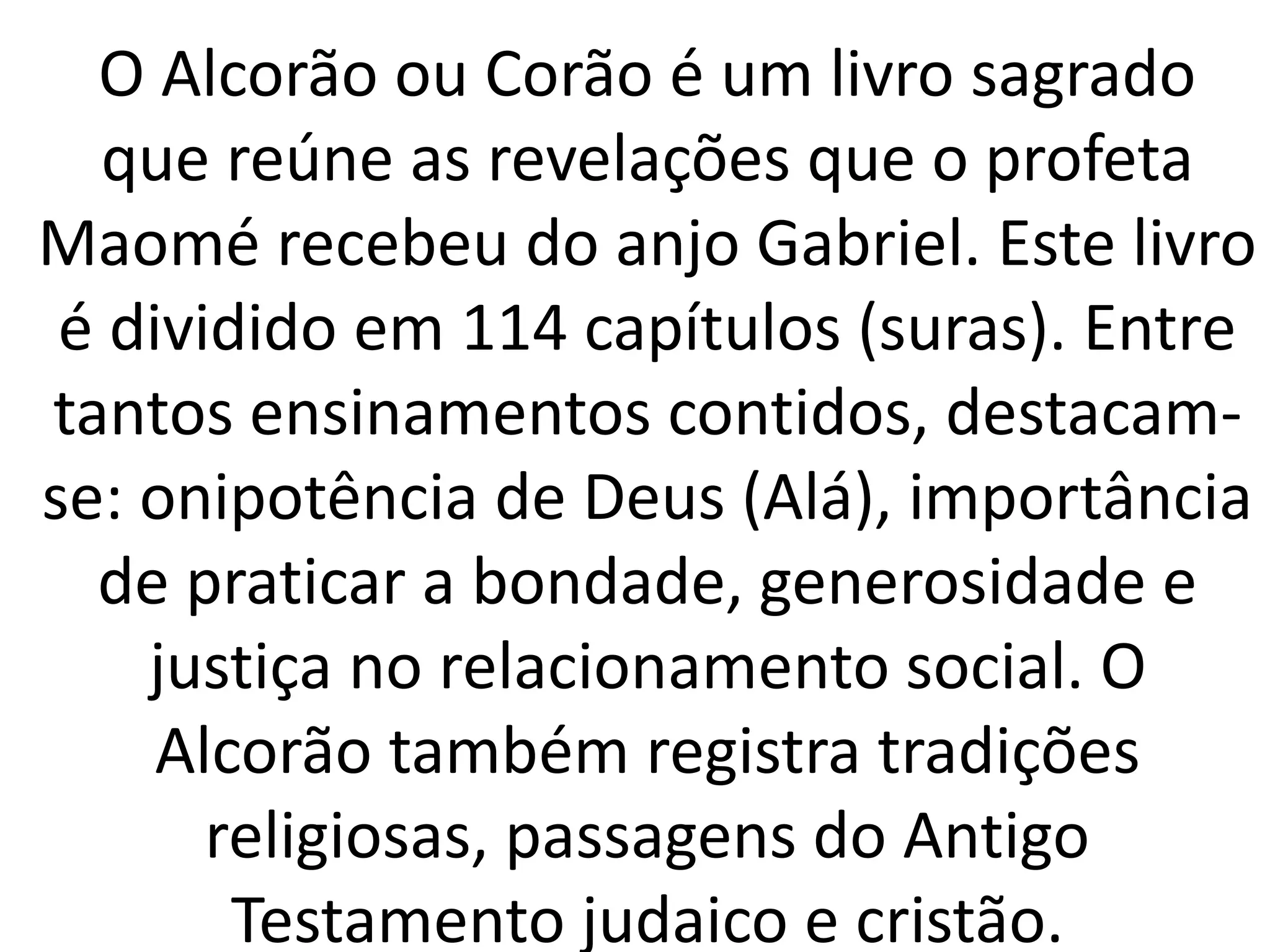 O Alcorão ou Corão é um livro sagrado
que reúne as revelações que o profeta
Maomé recebeu do anjo Gabriel. Este livro
é dividido em 114 capítulos (suras). Entre
tantos ensinamentos contidos, destacam-
se: onipotência de Deus (Alá), importância
de praticar a bondade, generosidade e
justiça no relacionamento social. O
Alcorão também registra tradições
religiosas, passagens do Antigo
Testamento judaico e cristão.
 