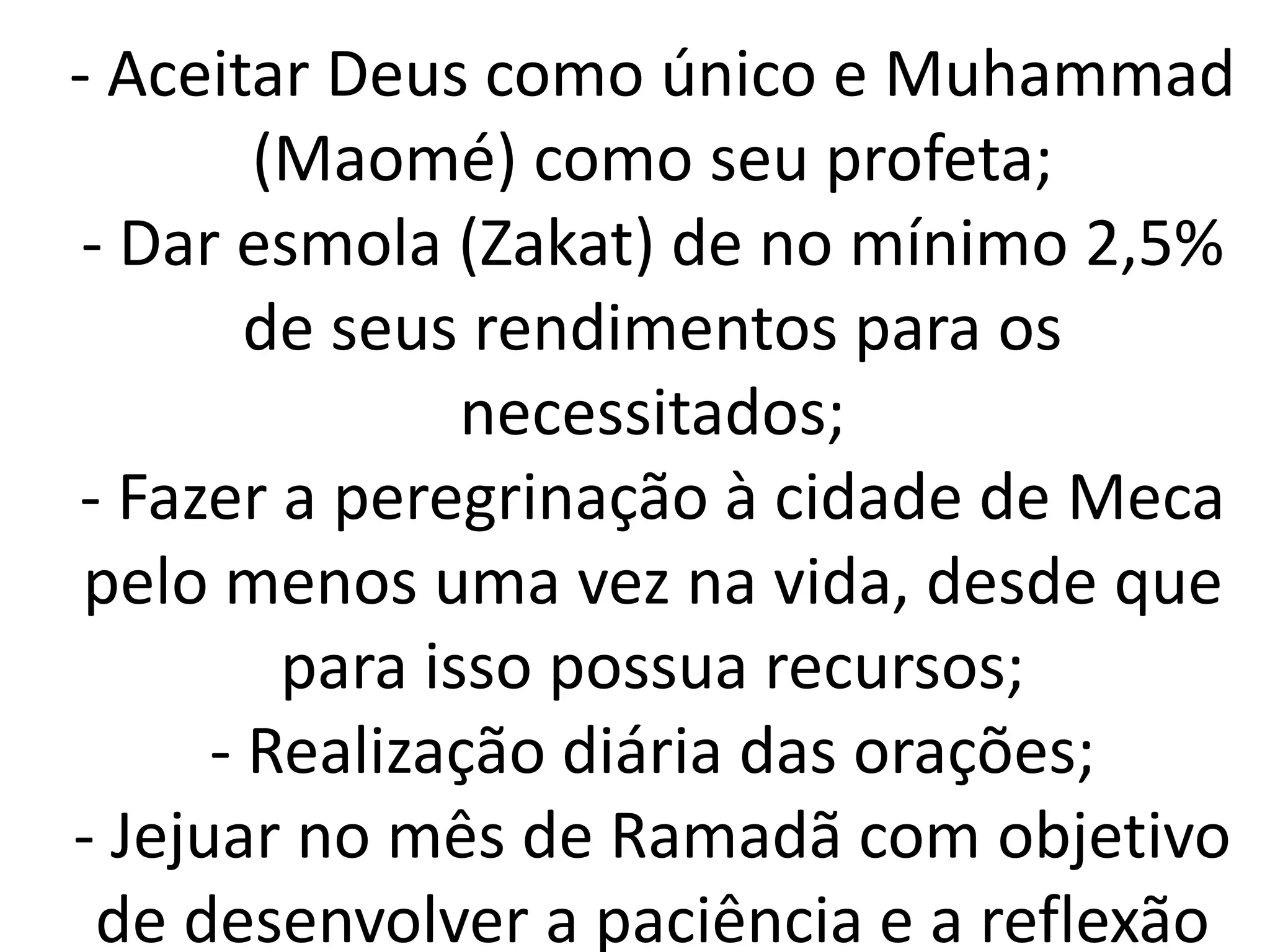 - Aceitar Deus como único e Muhammad
(Maomé) como seu profeta;
- Dar esmola (Zakat) de no mínimo 2,5%
de seus rendimentos para os
necessitados;
- Fazer a peregrinação à cidade de Meca
pelo menos uma vez na vida, desde que
para isso possua recursos;
- Realização diária das orações;
- Jejuar no mês de Ramadã com objetivo
de desenvolver a paciência e a reflexão
 