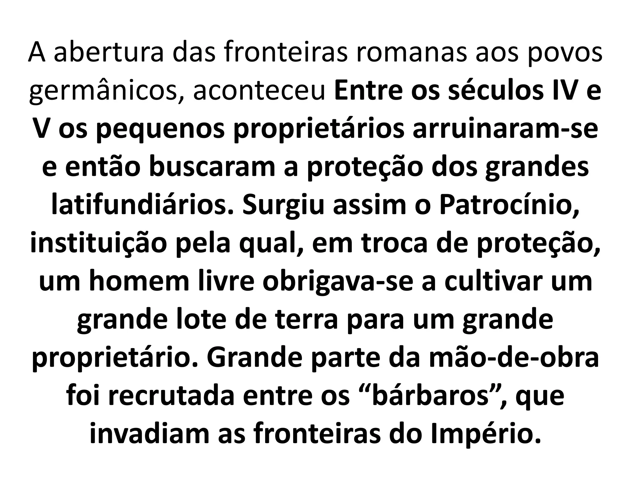 A abertura das fronteiras romanas aos povos
germânicos, aconteceu Entre os séculos IV e
V os pequenos proprietários arruinaram-se
e então buscaram a proteção dos grandes
latifundiários. Surgiu assim o Patrocínio,
instituição pela qual, em troca de proteção,
um homem livre obrigava-se a cultivar um
grande lote de terra para um grande
proprietário. Grande parte da mão-de-obra
foi recrutada entre os “bárbaros”, que
invadiam as fronteiras do Império.
 
