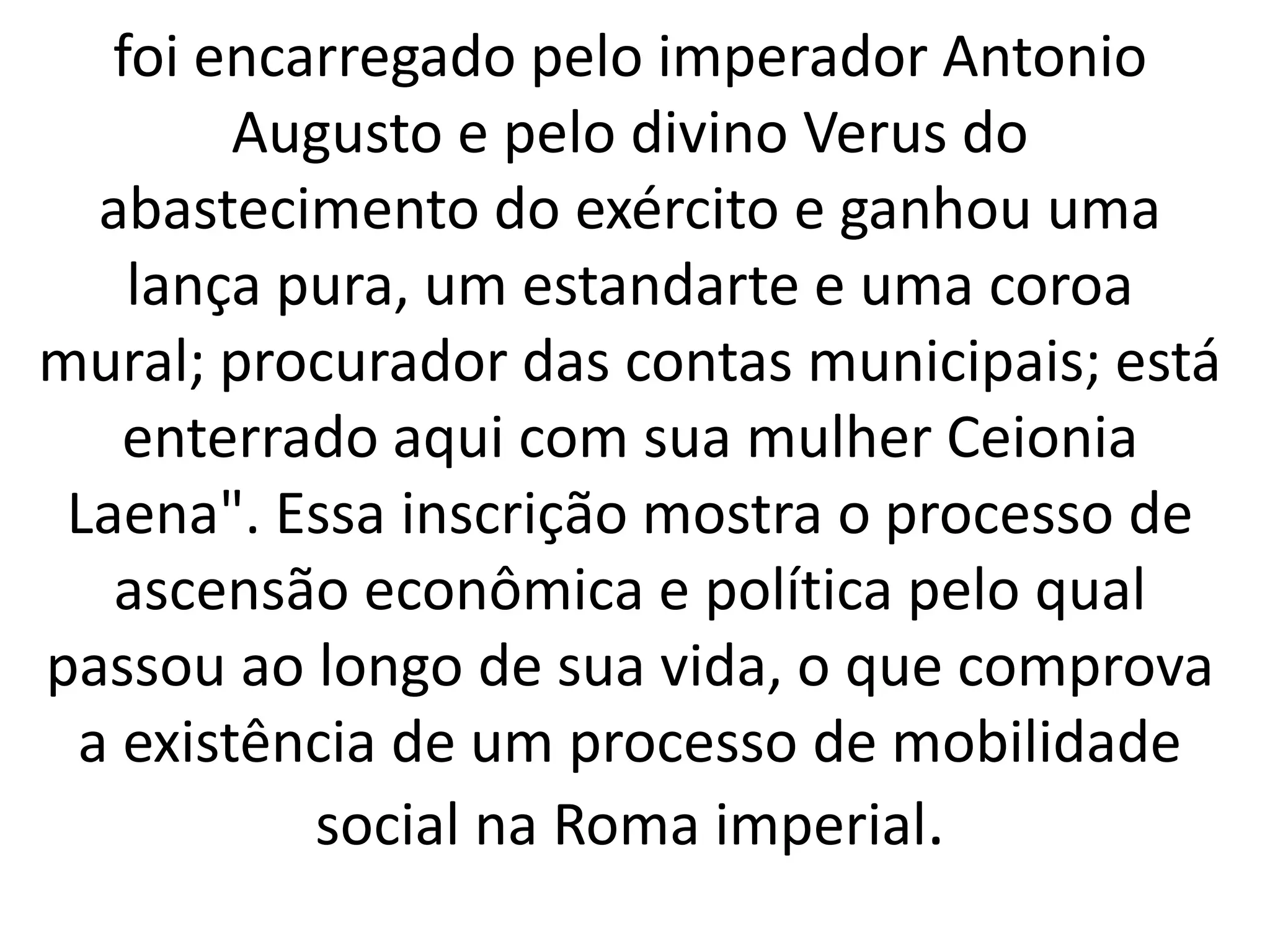 foi encarregado pelo imperador Antonio
Augusto e pelo divino Verus do
abastecimento do exército e ganhou uma
lança pura, um estandarte e uma coroa
mural; procurador das contas municipais; está
enterrado aqui com sua mulher Ceionia
Laena". Essa inscrição mostra o processo de
ascensão econômica e política pelo qual
passou ao longo de sua vida, o que comprova
a existência de um processo de mobilidade
social na Roma imperial.
 