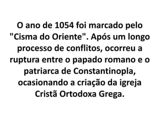 O ano de 1054 foi marcado pelo
"Cisma do Oriente". Após um longo
processo de conflitos, ocorreu a
ruptura entre o papado romano e o
patriarca de Constantinopla,
ocasionando a criação da igreja
Cristã Ortodoxa Grega.
 