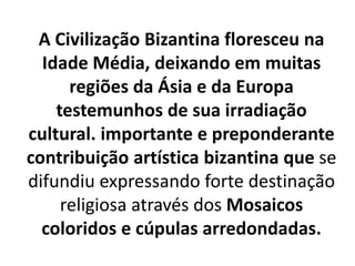 A Civilização Bizantina floresceu na
Idade Média, deixando em muitas
regiões da Ásia e da Europa
testemunhos de sua irradiação
cultural. importante e preponderante
contribuição artística bizantina que se
difundiu expressando forte destinação
religiosa através dos Mosaicos
coloridos e cúpulas arredondadas.
 