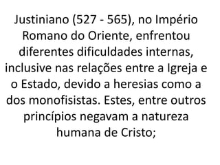 Justiniano (527 - 565), no Império
Romano do Oriente, enfrentou
diferentes dificuldades internas,
inclusive nas relações entre a Igreja e
o Estado, devido a heresias como a
dos monofisistas. Estes, entre outros
princípios negavam a natureza
humana de Cristo;
 