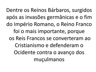 Dentre os Reinos Bárbaros, surgidos
após as invasões germânicas e o fim
do Império Romano, o Reino Franco
foi o mais importante, porque
os Reis Francos se converteram ao
Cristianismo e defenderam o
Ocidente contra o avanço dos
muçulmanos
 