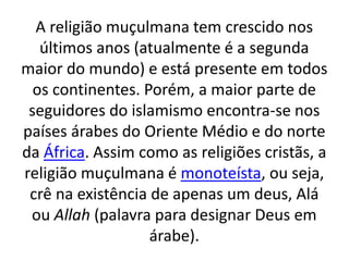 A religião muçulmana tem crescido nos
últimos anos (atualmente é a segunda
maior do mundo) e está presente em todos
os continentes. Porém, a maior parte de
seguidores do islamismo encontra-se nos
países árabes do Oriente Médio e do norte
da África. Assim como as religiões cristãs, a
religião muçulmana é monoteísta, ou seja,
crê na existência de apenas um deus, Alá
ou Allah (palavra para designar Deus em
árabe).
 