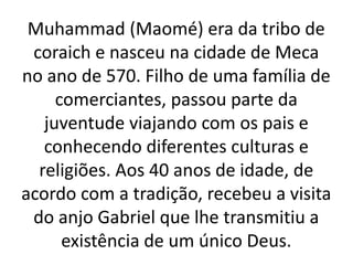 Muhammad (Maomé) era da tribo de
coraich e nasceu na cidade de Meca
no ano de 570. Filho de uma família de
comerciantes, passou parte da
juventude viajando com os pais e
conhecendo diferentes culturas e
religiões. Aos 40 anos de idade, de
acordo com a tradição, recebeu a visita
do anjo Gabriel que lhe transmitiu a
existência de um único Deus.
 