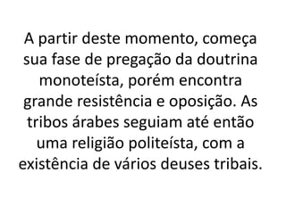 A partir deste momento, começa
sua fase de pregação da doutrina
monoteísta, porém encontra
grande resistência e oposição. As
tribos árabes seguiam até então
uma religião politeísta, com a
existência de vários deuses tribais.
 