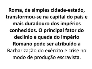Roma, de simples cidade-estado,
transformou-se na capital do país e
mais duradouro dos impérios
conhecidos. O principal fator do
declínio e queda do império
Romano pode ser atribuído a
Barbarização do exército e crise no
modo de produção escravista.
 