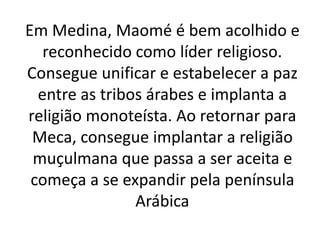 Em Medina, Maomé é bem acolhido e
reconhecido como líder religioso.
Consegue unificar e estabelecer a paz
entre as tribos árabes e implanta a
religião monoteísta. Ao retornar para
Meca, consegue implantar a religião
muçulmana que passa a ser aceita e
começa a se expandir pela península
Arábica
 