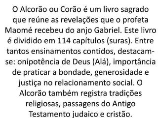 O Alcorão ou Corão é um livro sagrado
que reúne as revelações que o profeta
Maomé recebeu do anjo Gabriel. Este livro
é dividido em 114 capítulos (suras). Entre
tantos ensinamentos contidos, destacam-
se: onipotência de Deus (Alá), importância
de praticar a bondade, generosidade e
justiça no relacionamento social. O
Alcorão também registra tradições
religiosas, passagens do Antigo
Testamento judaico e cristão.
 