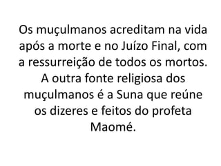 Os muçulmanos acreditam na vida
após a morte e no Juízo Final, com
a ressurreição de todos os mortos.
A outra fonte religiosa dos
muçulmanos é a Suna que reúne
os dizeres e feitos do profeta
Maomé.
 